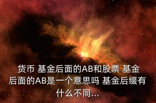  貨幣 基金后面的AB和股票 基金后面的AB是一個意思嗎 基金后綴有什么不同...