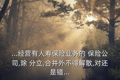 ...經(jīng)營(yíng)有人壽保險(xiǎn)業(yè)務(wù)的 保險(xiǎn)公司,除 分立,合并外不得解散,對(duì)還是錯(cuò)...