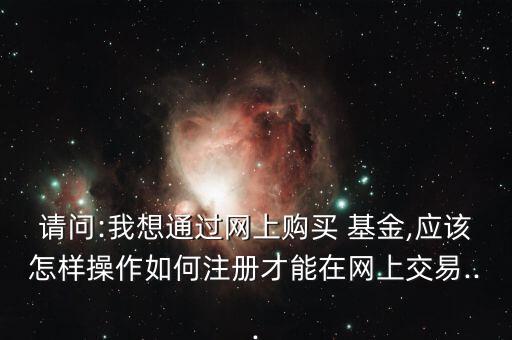 請問:我想通過網(wǎng)上購買 基金,應該怎樣操作如何注冊才能在網(wǎng)上交易...