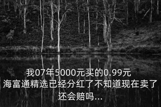 我07年5000元買的0.99元 海富通精選已經(jīng)分紅了不知道現(xiàn)在賣了還會賠嗎...