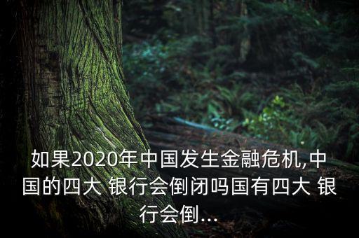 如果2020年中國發(fā)生金融危機,中國的四大 銀行會倒閉嗎國有四大 銀行會倒...