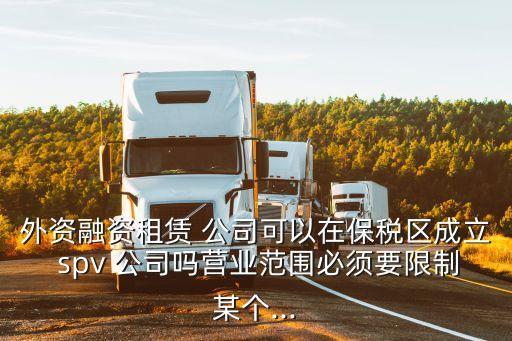 外資融資租賃 公司可以在保稅區(qū)成立 spv 公司嗎營(yíng)業(yè)范圍必須要限制某個(gè)...