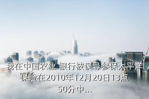 我在中國農(nóng)業(yè) 銀行被誤導(dǎo)參保太平洋保險(xiǎn)在2010年12月20日13點(diǎn)50分中...