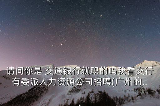 請(qǐng)問(wèn)你是 交通銀行就職的嗎我看交行有委派人力資源公司招聘(廣州的...