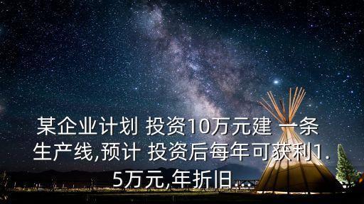 某企業(yè)計(jì)劃 投資10萬元建 一條 生產(chǎn)線,預(yù)計(jì) 投資后每年可獲利1.5萬元,年折舊...