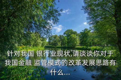 針對(duì)我國(guó) 銀行業(yè)現(xiàn)狀,請(qǐng)談?wù)勀銓?duì)于我國(guó)金融 監(jiān)管模式的改革發(fā)展思路有什么...