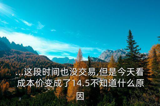 ...這段時間也沒交易,但是今天看 成本價變成了14.5不知道什么原因