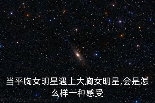 當(dāng)平胸女明星遇上大胸女明星,會是怎么樣一種感受