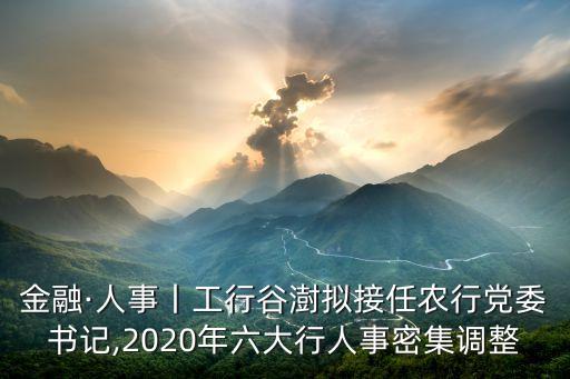 金融·人事丨工行谷澍擬接任農(nóng)行黨委書(shū)記,2020年六大行人事密集調(diào)整