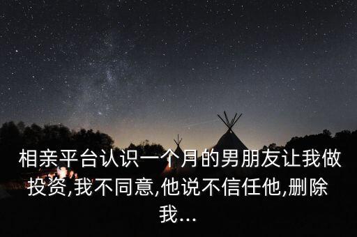  相親平臺認(rèn)識一個月的男朋友讓我做投資,我不同意,他說不信任他,刪除我...