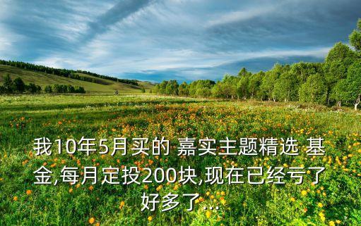 我10年5月買的 嘉實主題精選 基金,每月定投200塊,現在已經虧了好多了...