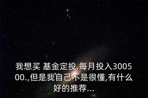 我想買 基金定投,每月投入300500.,但是我自己不是很懂,有什么好的推薦...