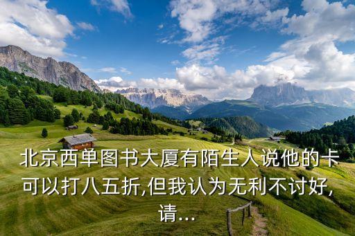  北京西單圖書大廈有陌生人說他的卡可以打八五折,但我認為無利不討好,請...