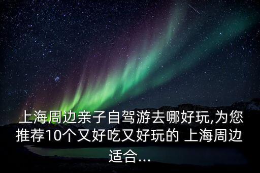  上海周邊親子自駕游去哪好玩,為您推薦10個(gè)又好吃又好玩的 上海周邊適合...