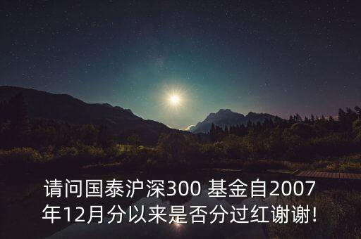 請(qǐng)問國泰滬深300 基金自2007年12月分以來是否分過紅謝謝!