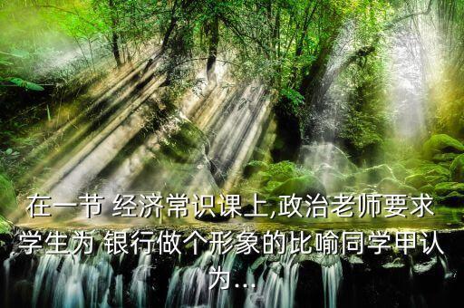 在一節(jié) 經(jīng)濟常識課上,政治老師要求學(xué)生為 銀行做個形象的比喻同學(xué)甲認(rèn)為...