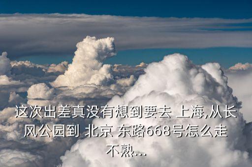 這次出差真沒有想到要去 上海,從長風(fēng)公園到 北京 東路668號怎么走不熟...