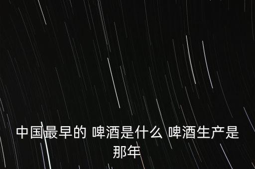 中國最早的 啤酒是什么 啤酒生產是那年