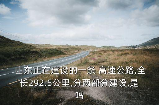  山東正在建設的一條 高速公路,全長292.5公里,分兩部分建設,是嗎