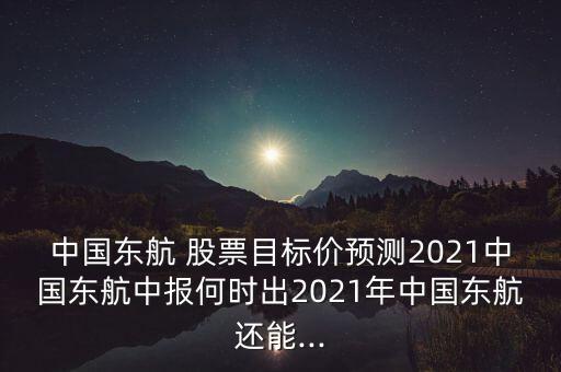 中國東航 股票目標(biāo)價預(yù)測2021中國東航中報何時出2021年中國東航還能...