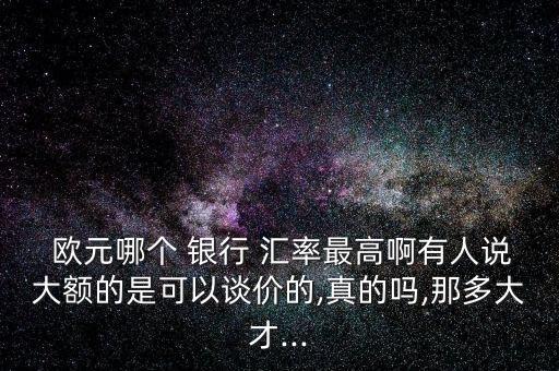  歐元哪個 銀行 匯率最高啊有人說大額的是可以談價的,真的嗎,那多大才...