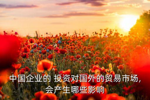 中國企業(yè)的 投資對國外的貿(mào)易市場,會產(chǎn)生哪些影響