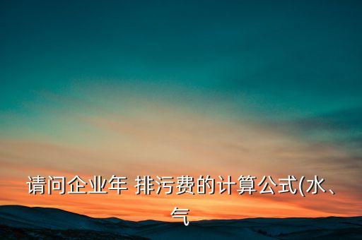 請問企業(yè)年 排污費的計算公式(水、氣