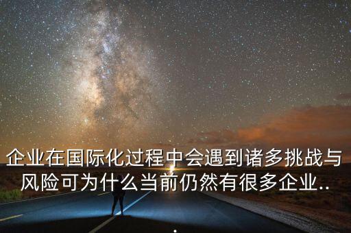 企業(yè)在國際化過程中會遇到諸多挑戰(zhàn)與風險可為什么當前仍然有很多企業(yè)...