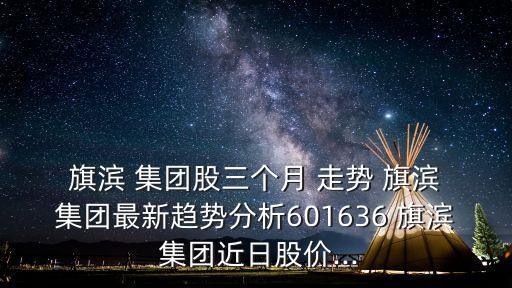  旗濱 集團(tuán)股三個(gè)月 走勢(shì) 旗濱 集團(tuán)最新趨勢(shì)分析601636 旗濱 集團(tuán)近日股價(jià)...