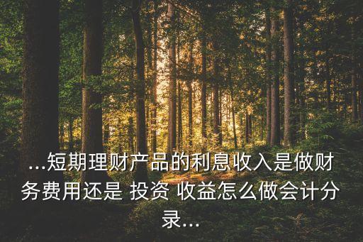 ...短期理財產(chǎn)品的利息收入是做財務(wù)費用還是 投資 收益怎么做會計分錄...