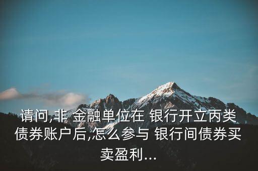 請問,非 金融單位在 銀行開立丙類債券賬戶后,怎么參與 銀行間債券買賣盈利...