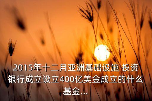 2015年十二月亞洲基礎(chǔ)設(shè)施 投資銀行成立設(shè)立400億美金成立的什么基金...