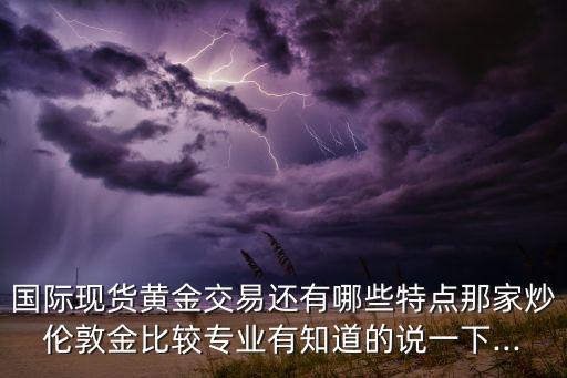 國際現(xiàn)貨黃金交易還有哪些特點那家炒倫敦金比較專業(yè)有知道的說一下...