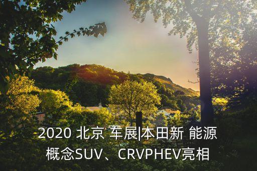 2020 北京 車展|本田新 能源概念SUV、CRVPHEV亮相