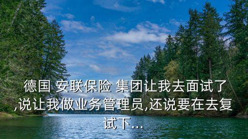  德國 安聯(lián)保險 集團(tuán)讓我去面試了,說讓我做業(yè)務(wù)管理員,還說要在去復(fù)試下...