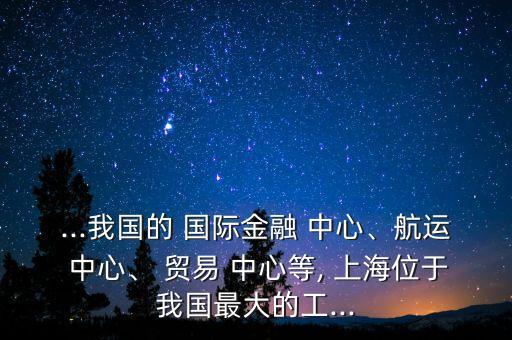 ...我國的 國際金融 中心、航運(yùn) 中心、 貿(mào)易 中心等, 上海位于我國最大的工...