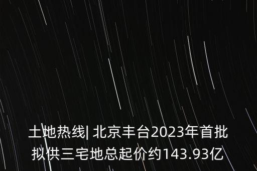 土地?zé)峋€| 北京豐臺2023年首批擬供三宅地總起價(jià)約143.93億