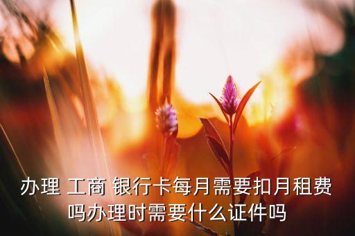 辦理 工商 銀行卡每月需要扣月租費(fèi)嗎辦理時需要什么證件嗎