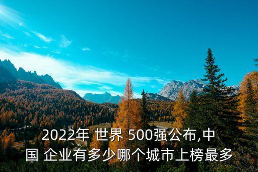 2022年 世界 500強公布,中國 企業(yè)有多少哪個城市上榜最多