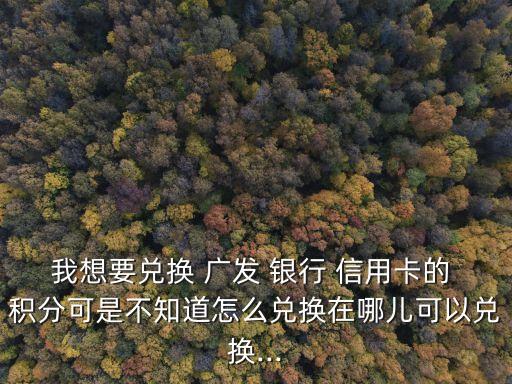 我想要兌換 廣發(fā) 銀行 信用卡的 積分可是不知道怎么兌換在哪兒可以兌換...