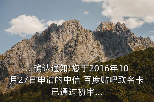 ...確認(rèn)通知:您于2016年10月27日申請(qǐng)的中信 百度貼吧聯(lián)名卡已通過初審...