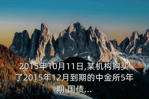 2015年10月11日,某機構(gòu)購買了2015年12月到期的中金所5年期 國債...