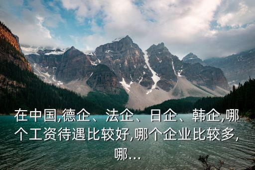 在中國,德企、法企、日企、韓企,哪個(gè)工資待遇比較好,哪個(gè)企業(yè)比較多,哪...