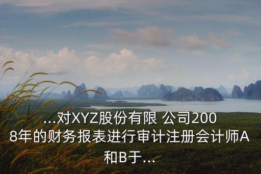 ...對(duì)XYZ股份有限 公司2008年的財(cái)務(wù)報(bào)表進(jìn)行審計(jì)注冊(cè)會(huì)計(jì)師A和B于...