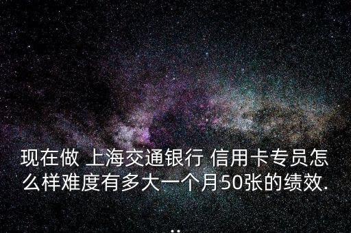 現(xiàn)在做 上海交通銀行 信用卡專員怎么樣難度有多大一個(gè)月50張的績(jī)效...