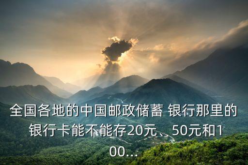 全國各地的中國郵政儲蓄 銀行那里的 銀行卡能不能存20元、50元和100...