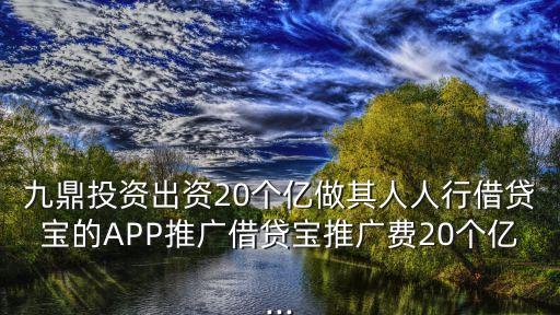 九鼎投資出資20個億做其人人行借貸寶的APP推廣借貸寶推廣費20個億...