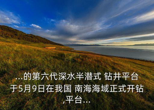 ...的第六代深水半潛式 鉆井平臺(tái)于5月9日在我國(guó) 南海海域正式開(kāi)鉆,平臺(tái)...