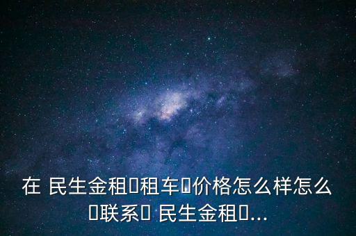 在 民生金租?租車?價格怎么樣怎么?聯(lián)系? 民生金租?...