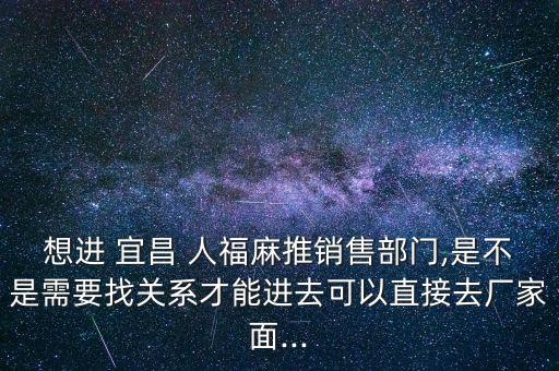 想進 宜昌 人福麻推銷售部門,是不是需要找關系才能進去可以直接去廠家面...